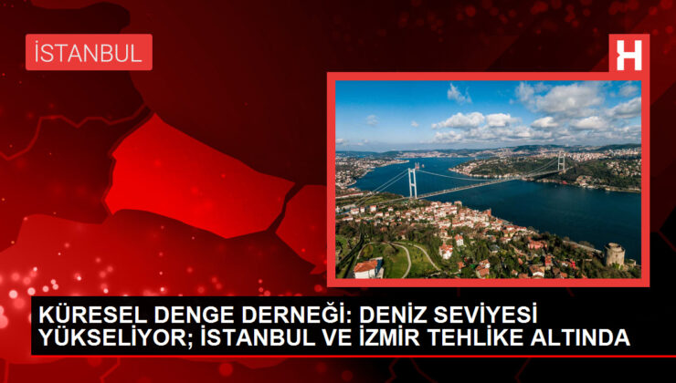 KÜRESEL DENGE DERNEĞİ: DENİZ SEVİYESİ YÜKSELİYOR; İSTANBUL VE İZMİR TEHLİKE ALTINDA