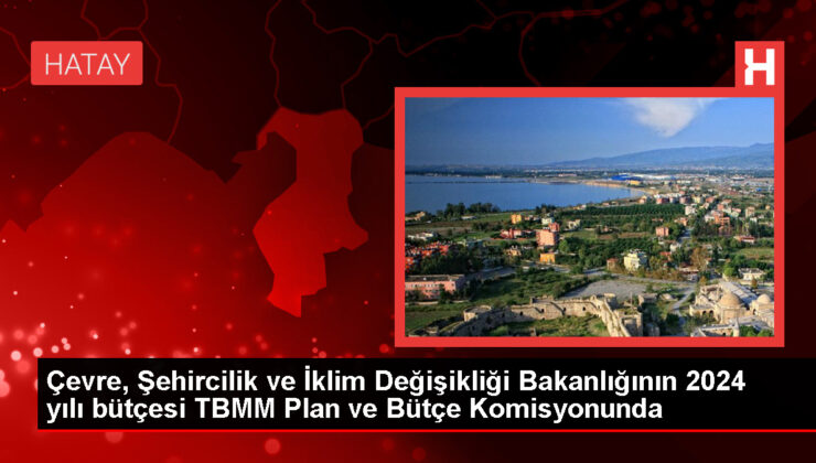 Çevre, Şehircilik ve İklim Değişikliği Bakanlığının 2024 yılı bütçesi TBMM Plan ve Bütçe Komisyonunda