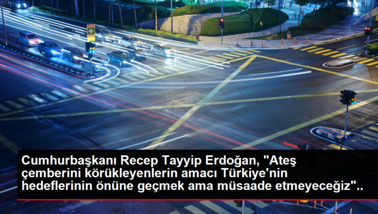 Cumhurbaşkanı Recep Tayyip Erdoğan, "Ateş çemberini körükleyenlerin amacı Türkiye’nin hedeflerinin önüne geçmek ama müsaade etmeyeceğiz" dedi.