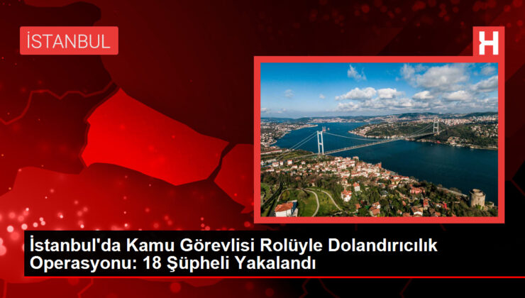 İstanbul’da Kamu Görevlisi Rolüyle Dolandırıcılık Operasyonu: 18 Şüpheli Yakalandı