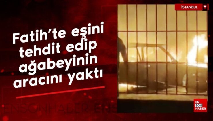 Fatih’te eşini tehdit edip ağabeyinin aracını yaktı