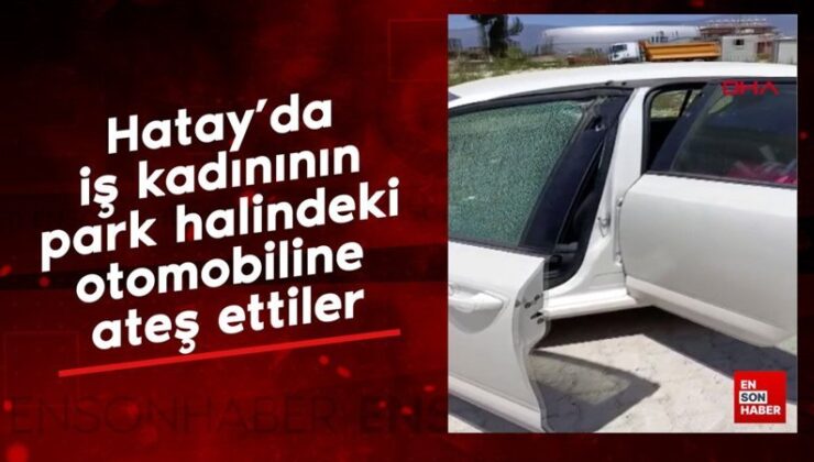 Hatay’da iş bayanının park halindeki arabasına ateş ettiler