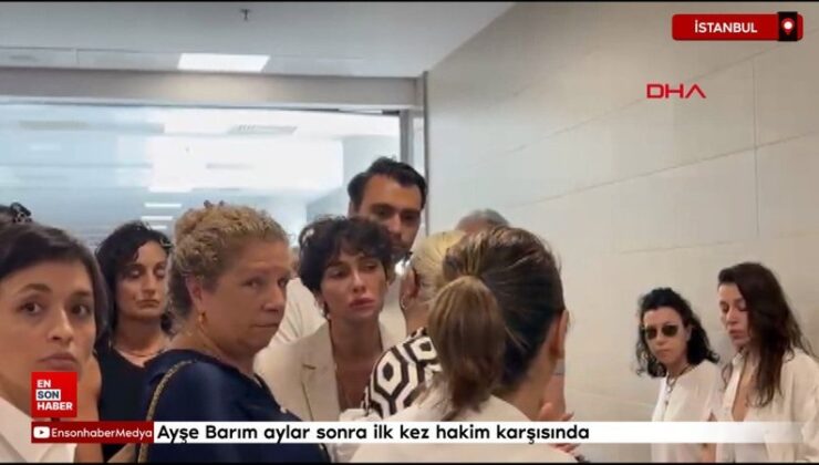 Ayşe Barım aylar sonra birinci kere hakim karşısında